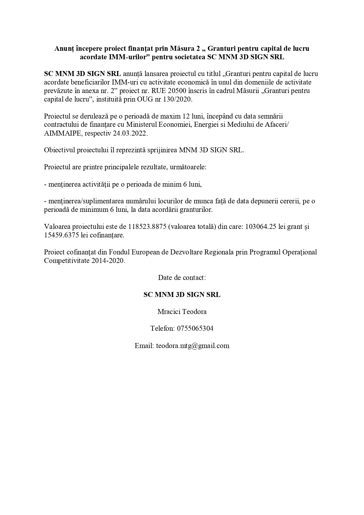Anunţ începere proiect finanţat prin Măsura 2 „ Granturi pentru capital de lucru acordate IMM-urilor” pentru societatea SC MNM 3D SIGN SRL SC MNM 3D SIGN SRL anunță lansarea proiectul cu titlul „Granturi pentru capital de lucru acordate beneficiarilor IMM-uri cu activitate economică în unul din domeniile de activitate prevăzute în anexa nr. 2” proiect nr. RUE 20500 înscris în cadrul Măsurii „Granturi pentru capital de lucru”, instituită prin OUG nr 130/2020. Proiectul se derulează pe o perioadă de maxim 12 luni, începând cu data semnării contractului de finanţare cu Ministerul Economiei, Energiei si Mediului de Afaceri/ AIMMAIPE, respectiv 24.03.2022. Obiectivul proiectului îl reprezintă sprijinirea MNM 3D SIGN SRL. Proiectul are printre principalele rezultate, următoarele: - menţinerea activităţii pe o perioada de minim 6 luni, - menţinerea/suplimentarea numărului locurilor de munca faţă de data depunerii cererii, pe o perioadă de minimum 6 luni, la data acordării granturilor. Valoarea proiectului este de 118523.8875 (valoarea totala) din care : 103064.25 lei grant si 15459.6375 lei cofinanţare. Proiect cofinanţat din Fondul European de Dezvoltare Regionala prin Programul Operaţional Competitivitate 2014-2020. Date de contact: SC MNM 3D SIGN SRL Mracici Teodora Telefon: 0755065304 Email: teodora.mtg@gmail.com